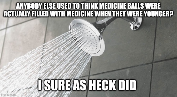 Shower Thoughts | ANYBODY ELSE USED TO THINK MEDICINE BALLS WERE ACTUALLY FILLED WITH MEDICINE WHEN THEY WERE YOUNGER? I SURE AS HECK DID | image tagged in shower thoughts | made w/ Imgflip meme maker