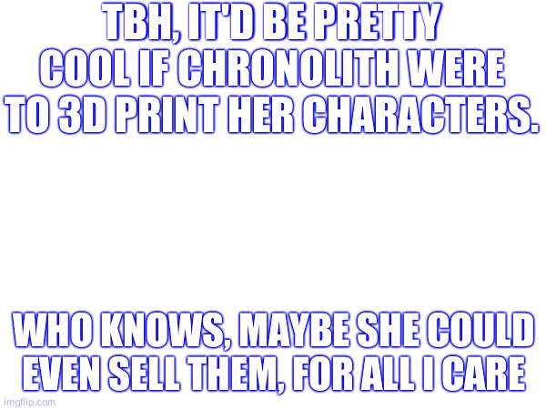 TBH, IT'D BE PRETTY COOL IF CHRONOLITH WERE TO 3D PRINT HER CHARACTERS. WHO KNOWS, MAYBE SHE COULD EVEN SELL THEM, FOR ALL I CARE | made w/ Imgflip meme maker