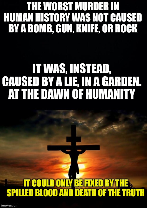 THE WORST MURDER IN HUMAN HISTORY WAS NOT CAUSED BY A BOMB, GUN, KNIFE, OR ROCK; IT WAS, INSTEAD, CAUSED BY A LIE, IN A GARDEN.
AT THE DAWN OF HUMANITY; IT COULD ONLY BE FIXED BY THE SPILLED BLOOD AND DEATH OF THE TRUTH | image tagged in black background,jesus on the cross | made w/ Imgflip meme maker