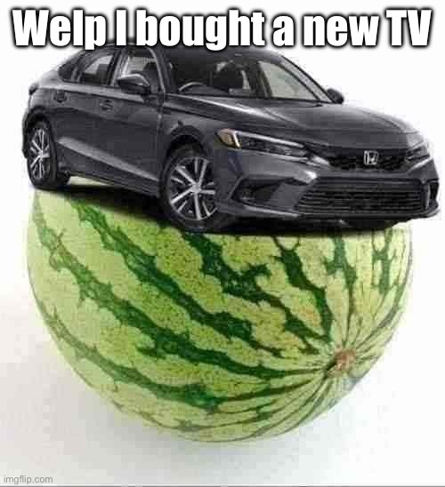 CivicMelon | Welp I bought a new TV | image tagged in civicmelon | made w/ Imgflip meme maker