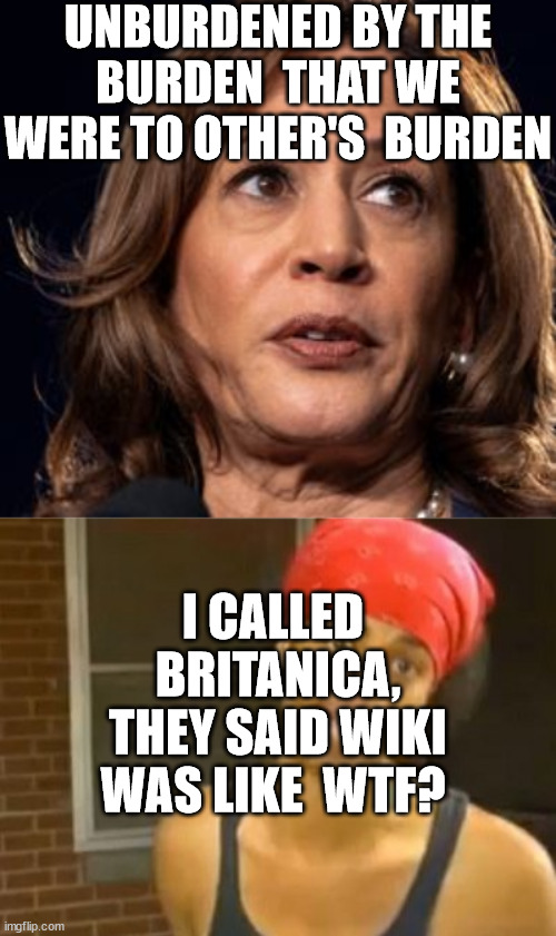 Kamala  be like  WTF!Don't  Nobody understand the words comin outta your  mouth. | UNBURDENED BY THE BURDEN  THAT WE WERE TO OTHER'S  BURDEN; I CALLED  BRITANICA, THEY SAID WIKI WAS LIKE  WTF? | image tagged in memes,hide yo kids hide yo wife,kamala harris,is,dumb and dumber,duh | made w/ Imgflip meme maker