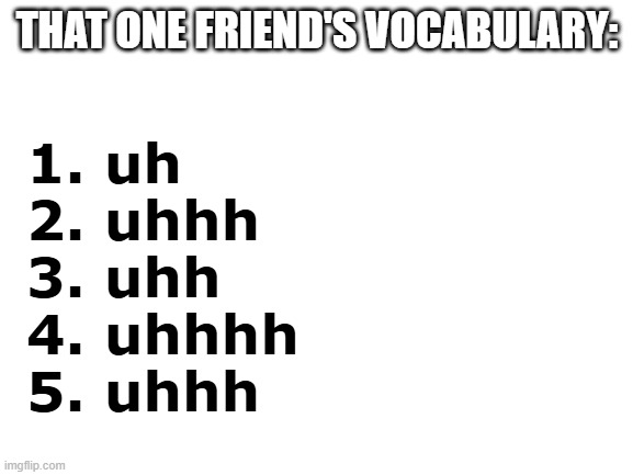 uhhhhhhhhhhhhhhhhhhhhhhhhhhhhhhhhhhhh | THAT ONE FRIEND'S VOCABULARY:; 1. uh
2. uhhh
3. uhh
4. uhhhh
5. uhhh | image tagged in blank white template,that one friend,vocabulary,memes,meme,funny | made w/ Imgflip meme maker