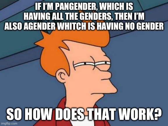 I dunno? | IF I’M PANGENDER, WHICH IS HAVING ALL THE GENDERS, THEN I’M ALSO AGENDER WHITCH IS HAVING NO GENDER; SO HOW DOES THAT WORK? | image tagged in memes,futurama fry | made w/ Imgflip meme maker