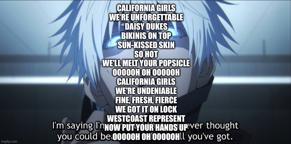 I’m shocked Gojo | CALIFORNIA GIRLS
WE'RE UNFORGETTABLE
DAISY DUKES
BIKINIS ON TOP
SUN-KISSED SKIN
SO HOT
WE'LL MELT YOUR POPSICLE
OOOOOH OH OOOOOH

CALIFORNIA GIRLS
WE'RE UNDENIABLE
FINE, FRESH, FIERCE
WE GOT IT ON LOCK
WESTCOAST REPRESENT
NOW PUT YOUR HANDS UP
OOOOOH OH OOOOOH | image tagged in i m shocked gojo | made w/ Imgflip meme maker