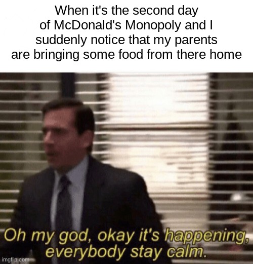 True story... | When it's the second day of McDonald's Monopoly and I suddenly notice that my parents are bringing some food from there home | image tagged in oh my god okay it's happening everybody stay calm | made w/ Imgflip meme maker