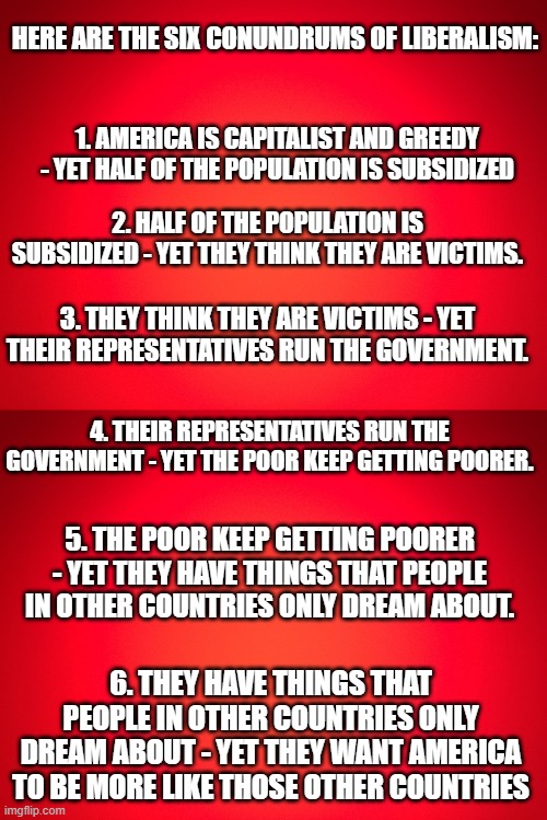 HERE ARE THE SIX CONUNDRUMS OF LIBERALISM:; 1. AMERICA IS CAPITALIST AND GREEDY - YET HALF OF THE POPULATION IS SUBSIDIZED; 2. HALF OF THE POPULATION IS SUBSIDIZED - YET THEY THINK THEY ARE VICTIMS. 3. THEY THINK THEY ARE VICTIMS - YET THEIR REPRESENTATIVES RUN THE GOVERNMENT. 4. THEIR REPRESENTATIVES RUN THE GOVERNMENT - YET THE POOR KEEP GETTING POORER. 5. THE POOR KEEP GETTING POORER - YET THEY HAVE THINGS THAT PEOPLE IN OTHER COUNTRIES ONLY DREAM ABOUT. 6. THEY HAVE THINGS THAT PEOPLE IN OTHER COUNTRIES ONLY DREAM ABOUT - YET THEY WANT AMERICA TO BE MORE LIKE THOSE OTHER COUNTRIES | image tagged in red background | made w/ Imgflip meme maker