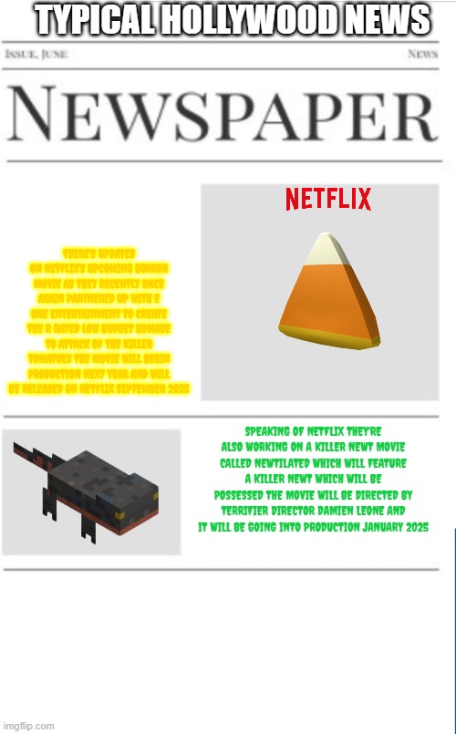 typical hollywood news volume 163 | TYPICAL HOLLYWOOD NEWS; THERE'S UPDATES ON NETFLIX'S UPCOMING HORROR MOVIE AS THEY RECENTLY ONCE AGAIN PARTNERED UP WITH E ONE ENTERTAINMENT TO CREATE THE R RATED LOW BUDGET HOMAGE TO ATTACK OF THE KILLER TOMATOES THE MOVIE WILL BEGIN PRODUCTION NEXT YEAR AND WILL BE RELEASED ON NETFLIX SEPTEMBER 2025; SPEAKING OF NETFLIX THEY'RE ALSO WORKING ON A KILLER NEWT MOVIE CALLED NEWTILATED WHICH WILL FEATURE A KILLER NEWT WHICH WILL BE POSSESSED THE MOVIE WILL BE DIRECTED BY TERRIFIER DIRECTOR DAMIEN LEONE AND IT WILL BE GOING INTO PRODUCTION JANUARY 2025 | image tagged in blank newspaper,hollywood,netflix,horror,prediction,fake | made w/ Imgflip meme maker