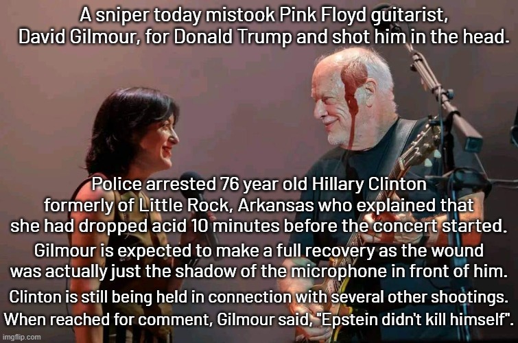 A picture is worth a thousand memes. | A sniper today mistook Pink Floyd guitarist, David Gilmour, for Donald Trump and shot him in the head. Police arrested 76 year old Hillary Clinton formerly of Little Rock, Arkansas who explained that she had dropped acid 10 minutes before the concert started. Gilmour is expected to make a full recovery as the wound was actually just the shadow of the microphone in front of him. Clinton is still being held in connection with several other shootings. When reached for comment, Gilmour said, "Epstein didn't kill himself". | image tagged in david gilmour,pink floyd,comfortably numb,epstein didnt kill himself | made w/ Imgflip meme maker