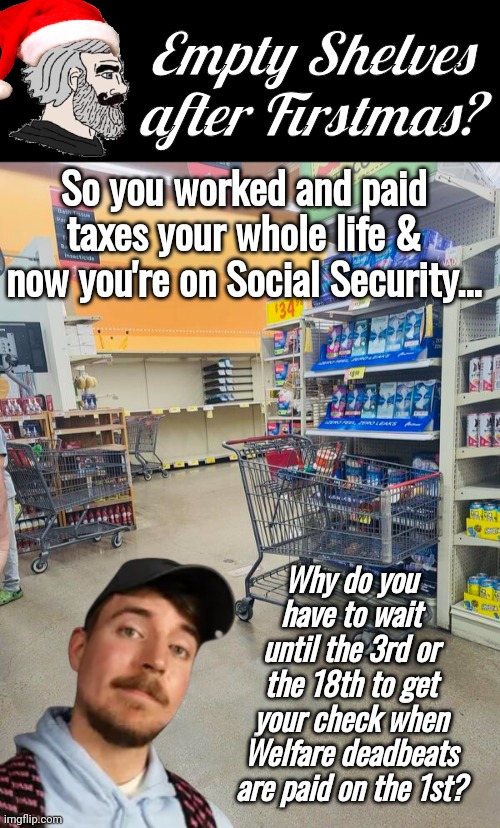 Empty shelves after Firstmas | Empty Shelves after Firstmas? So you worked and paid taxes your whole life & now you're on Social Security... Why do you have to wait until the 3rd or the 18th to get your check when Welfare deadbeats are paid on the 1st? | image tagged in black box meme,mr beast,welfare,bum | made w/ Imgflip meme maker