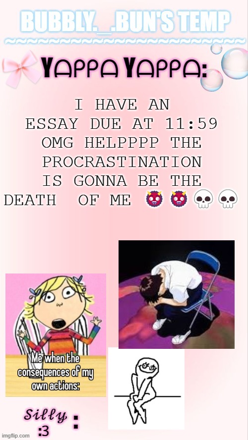beeboobeeboobeeboobee- | I HAVE AN ESSAY DUE AT 11:59 OMG HELPPPP THE PROCRASTINATION IS GONNA BE THE DEATH  OF ME 👹👹💀💀 | image tagged in bubbly _ bun's temp 00 | made w/ Imgflip meme maker