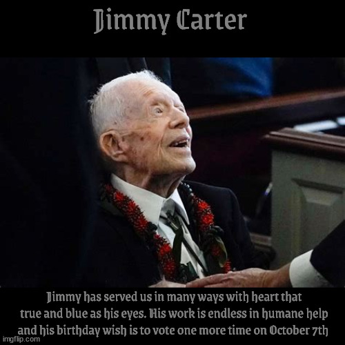 Jimmy Carter's birthday wish | Jimmy Carter; Jimmy has served us in many ways with heart that true and blue as his eyes. His work is endless in humane help and his birthday wish is to vote one more time on October 7th | image tagged in jimmy carter's birthday wish,turn left,god bless you jimmuy,man of peace,saw a ufo,maga never | made w/ Imgflip meme maker