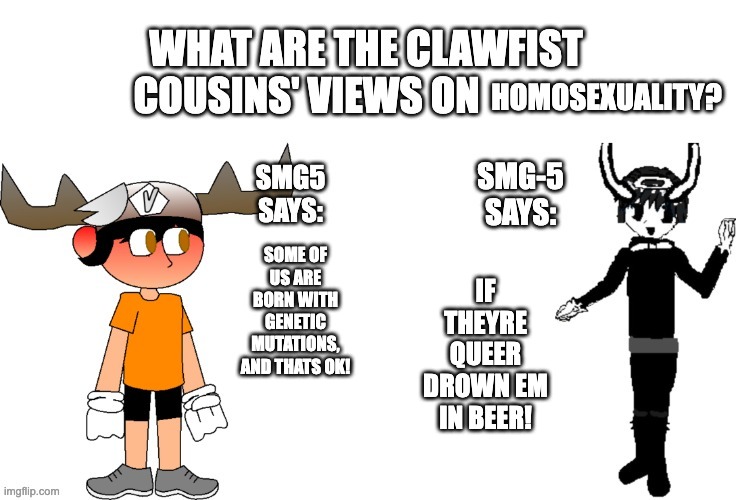 clawfist cousins' views on x | HOMOSEXUALITY? IF THEYRE QUEER DROWN EM IN BEER! SOME OF US ARE BORN WITH GENETIC MUTATIONS, AND THATS OK! | image tagged in clawfist cousins' views on x | made w/ Imgflip meme maker