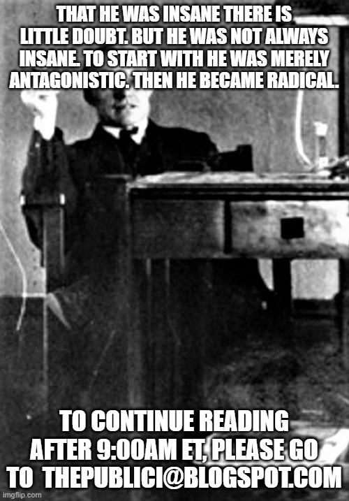 THAT HE WAS INSANE THERE IS LITTLE DOUBT. BUT HE WAS NOT ALWAYS INSANE. TO START WITH HE WAS MERELY ANTAGONISTIC. THEN HE BECAME RADICAL. TO CONTINUE READING AFTER 9:00AM ET, PLEASE GO TO  THEPUBLICI@BLOGSPOT.COM | made w/ Imgflip meme maker