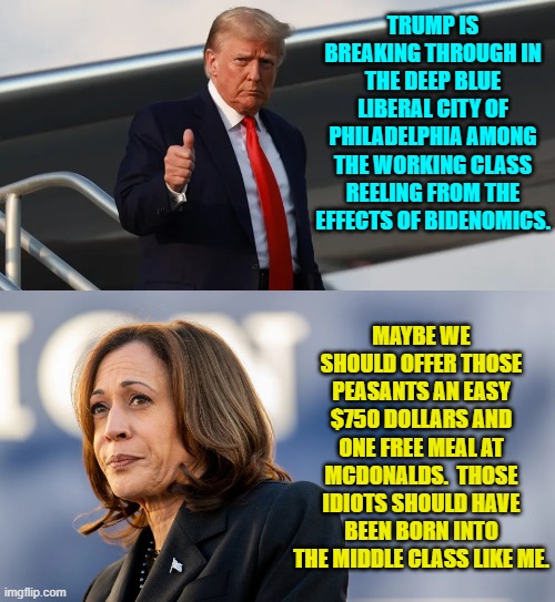 Kamala -- what a gal! | TRUMP IS BREAKING THROUGH IN THE DEEP BLUE LIBERAL CITY OF PHILADELPHIA AMONG THE WORKING CLASS REELING FROM THE EFFECTS OF BIDENOMICS. MAYBE WE SHOULD OFFER THOSE PEASANTS AN EASY $750 DOLLARS AND ONE FREE MEAL AT MCDONALDS.  THOSE IDIOTS SHOULD HAVE BEEN BORN INTO THE MIDDLE CLASS LIKE ME. | image tagged in yep | made w/ Imgflip meme maker