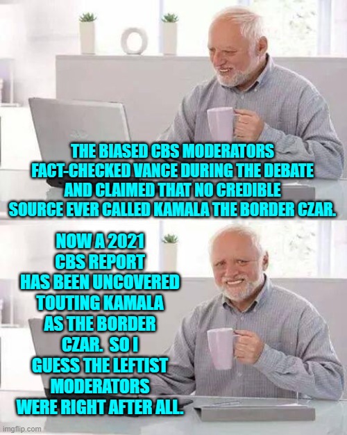 Ouch, eh?  No matter; the Mainstream Media simply won't inform Dem Party voters. | THE BIASED CBS MODERATORS FACT-CHECKED VANCE DURING THE DEBATE AND CLAIMED THAT NO CREDIBLE SOURCE EVER CALLED KAMALA THE BORDER CZAR. NOW A 2021 CBS REPORT HAS BEEN UNCOVERED TOUTING KAMALA AS THE BORDER CZAR.  SO I GUESS THE LEFTIST MODERATORS WERE RIGHT AFTER ALL. | image tagged in hide the pain harold | made w/ Imgflip meme maker