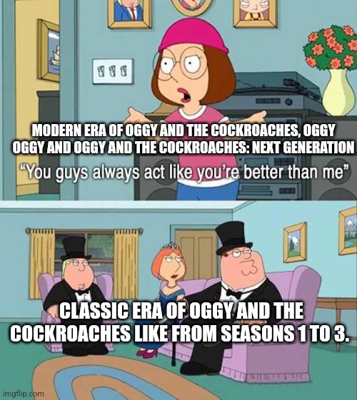 You guys always act like you're better than me | MODERN ERA OF OGGY AND THE COCKROACHES, OGGY OGGY AND OGGY AND THE COCKROACHES: NEXT GENERATION; CLASSIC ERA OF OGGY AND THE COCKROACHES LIKE FROM SEASONS 1 TO 3. | image tagged in you guys always act like you're better than me | made w/ Imgflip meme maker