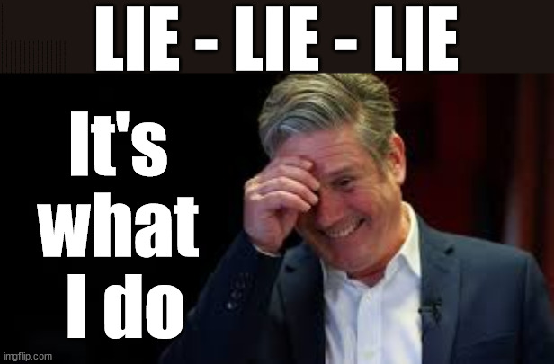 Is Starmer's Life built on Lies? #TwoTierKeir #FreeGearKeir | LIE - LIE - LIE; It's 
what 
I do; LIES LIES LIES; MAKE A MISTAKE? Lefties so desperate They'll back anything lol; You; Lord Waheed Alli; Amnesty For all Illegals; Sir Keir Starmer MP; Muslim Votes Matter; Blood on Starmers hands? Burnham; Taxi for Rayner ? #RR4PM;100's more Tax collectors; Higher Taxes Under Labour; We're Coming for You; Labour pledges to clamp down on Tax Dodgers; Higher Taxes under Labour; Rachel Reeves Angela Rayner Bovvered? Higher Taxes under Labour; Risks of voting Labour; * EU Re entry? * Mass Immigration? * Build on Greenbelt? * Rayner as our PM? * Ulez 20 mph fines?* Higher taxes? * UK Flag change? * Muslim takeover? * End of Christianity? * Economic collapse? TRIPLE LOCK' Anneliese Dodds Rwanda plan Quid Pro Quo UK/EU Illegal Migrant Exchange deal; UK not taking its fair share, EU Exchange Deal = People Trafficking !!! Starmer to Betray Britain, #Burden Sharing #Quid Pro Quo #100,000; #Immigration #Starmerout #Labour #wearecorbyn #KeirStarmer #DianeAbbott #McDonnell #cultofcorbyn #labourisdead #labourracism #socialistsunday #nevervotelabour #socialistanyday #Antisemitism #Savile #SavileGate #Paedo #Worboys #GroomingGangs #Paedophile #IllegalImmigration #Immigrants #Invasion #Starmeriswrong #SirSoftie #SirSofty #Blair #Steroids AKA Keith ABBOTT BACK; Amnesty for 90,000 illegal immigrants; WHY WOULDN'T THE RWANDA PLAN WORK ? #TwoTierKeir; But they; VOTED STARMER ! #TwoTierKeir; #TwoTierKeir; UNDER STARMER? 11/8/24 two more DEAD; Yvette Cooper; Rwanda deterrent cancelled due to cost? 11/8/24 Two more DEAD; Blood on the hands of Yvette Cooper & Starmer; Are the DEAD the only ones who get returned? To the last of the UK's Gold reserves? #2ndGearKeir; as Starmer signals 'Surrender' to the EU? SAME APPLIES TO MY COUNTRY ! No one has the right to come into my home uninvited; SAME APPLIES TO MY COUNTRY ! No one has a right to enter 'MY COUNTRY' uninvited ! In Starmer's Lawless Britain? If we pick them up they become 'irregular', not 'Illegal' !!! lol; VOTE LABOUR AGAIN !!! 4 day week; Tory Black Hole; 6pm Fri; #TwoTierKeir; #StarmerOut; As he was at the CPS; His Dad was a toolmaker lol; WHAT HAS THE LABOUR PARTY AND THIS COUNTRY COME TO? Two Homes Rayner; Pulling up ladder from working people !!! What has the Labour Party come to? Starmer to scrap Thatchers 'Right to Buy' Scheme? Out looking for more OAP's to target? WINTER FUEL PAYMENTS? Or Post your donations to . . . Lady Victoria Starmer 10 Downing St London SW1A 2AA; The; Grifters; Hey - Where's our free stuff? Enough with the clothes, let's get back to Brown Envelopes !!! FREE; Cap't Hypocrite and his team AKA; PLEASE HELP; STARMER TO CUT; Pensioners to FREEZE under Starmer? Rayner - Starmer - Reeves; So, THAT'S why it had to go? Coward; #TwoTierKeir; SCRAP 'RIGHT TO BUY'? Glad I Sold Mine; HYPOCRITE RAYNER TO SCRAP 'RIGHT TO BUY'? PULLING UP LADDER FROM WORKING PEOPLE !!! TO HOUSE ILLEGAL MIGRANTS ??? Sold mine just before the election; About; As useful in No.10; Starmer lives in his own 'Dreamworld' Bubble; Smash gangs; Ban Smoking; NEVER, EVER; How does Starmer Negate UK Law? LAWLESS BRITAIN !!! 'ILLEGAL' = 'IRREGULAR'; UNDER STARMER'S; 'illegal' v 'irregular'; THIS IS MY COUNTRY ! I was born & bred here; No one has the right to Force entry and spend time in my home; So much for Brexit . . . STARMER 'GREEN LIGHTS' 20 MPH ZONES; Is it time to; Wave Goodbye; What happens to the BODIES? THE VALUE OF LIFE? 'IRREGULAR IMMIGRANTS'; Claim back Trafficking Expenses? Taxpayers expense? UK BURNS; UNDER; Welcome to the UK under Starmer . . . They could have chosen Farage or Sunak; IF FAST-TRACKING RIOTERS WORKS AS A DETERRENT . . . #TwoTierKeir; ELECTION PLEDGE STARMER LIED TO US !!! Sir Keir Rodney Starmer; #TripleLock; SMEG HEAD CONCEDES; Titchy Starmer; 'PUTTING COUNTRY FIRST'; Party second; On top of the £480m already given to France to 'stop the boats'; DEAR UK VOTERS AS YOU FAILED TO SUPPORT THE TORIES; NEW HOME FOR OUR MIGRANT FRIENDS; COMING TO YOUR AREA SOON; Labour pledge 'Urban centres' to help house 'Our Fair Share' of our new Migrant friends; New Home for our New Immigrant Friends !!! The only way to keep the illegal immigrants in the UK; CITIZENSHIP FOR ALL; ;; 4; 10 ? COVER WITH A LIE! I told um I'd 'Smash the Gangs' lol | image tagged in illegal immigration,stop boats rwanda,palestine hamas muslim vote,labourisdead,twotierkeir freegearkeir,starmer love child | made w/ Imgflip meme maker