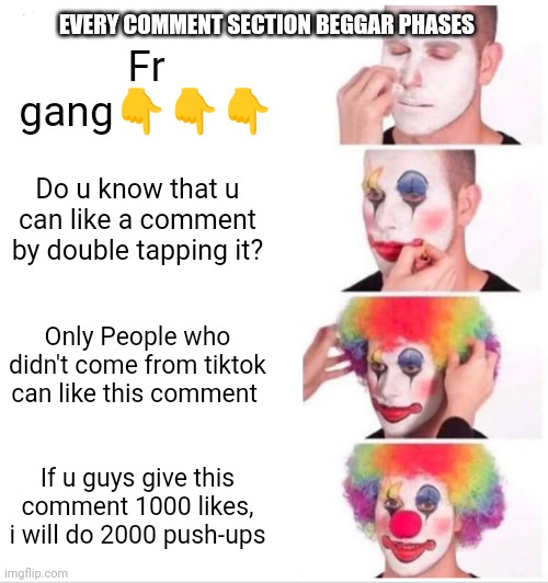 Clown Applying Makeup | EVERY COMMENT SECTION BEGGAR PHASES; Fr gang👇👇👇; Do u know that u can like a comment by double tapping it? Only People who didn't come from tiktok can like this comment; If u guys give this comment 1000 likes, i will do 2000 push-ups | image tagged in memes,clown applying makeup | made w/ Imgflip meme maker