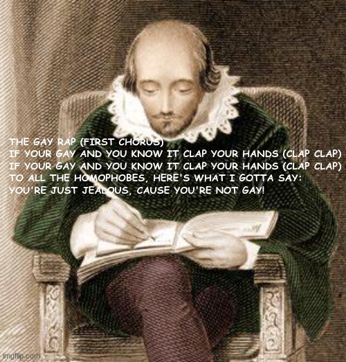 more coming soon | THE GAY RAP (FIRST CHORUS)
IF YOUR GAY AND YOU KNOW IT CLAP YOUR HANDS (CLAP CLAP)
IF YOUR GAY AND YOU KNOW IT CLAP YOUR HANDS (CLAP CLAP)
TO ALL THE HOMOPHOBES, HERE'S WHAT I GOTTA SAY:
YOU'RE JUST JEALOUS, CAUSE YOU'RE NOT GAY! | image tagged in shakespeare writing,gay,rap | made w/ Imgflip meme maker