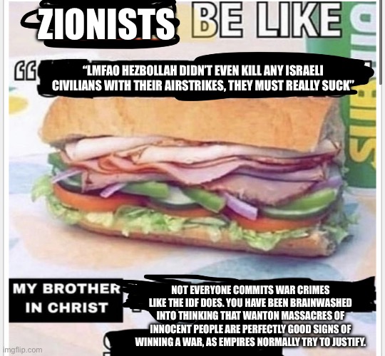 They’re just straight up saying now that not killing civilians is actually bad | ZIONISTS; “LMFAO HEZBOLLAH DIDN’T EVEN KILL ANY ISRAELI CIVILIANS WITH THEIR AIRSTRIKES, THEY MUST REALLY SUCK”; NOT EVERYONE COMMITS WAR CRIMES LIKE THE IDF DOES. YOU HAVE BEEN BRAINWASHED INTO THINKING THAT WANTON MASSACRES OF INNOCENT PEOPLE ARE PERFECTLY GOOD SIGNS OF WINNING A WAR, AS EMPIRES NORMALLY TRY TO JUSTIFY. | image tagged in my brother in christ subway | made w/ Imgflip meme maker