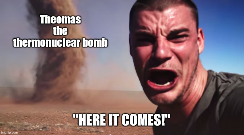 Here it comes | Theomas the thermonuclear bomb "HERE IT COMES!" | image tagged in here it comes | made w/ Imgflip meme maker