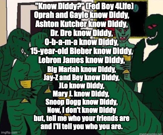 But, "We won't let anotha Mutha-F***** Elvis happen!" | "Know Diddy?" (Fed Boy 4Life)
Oprah and Gayle know Diddy,
Ashton Kutcher know Diddy,
Dr. Dre know Diddy,
O-b-a-m-a know Diddy,
15-year-old Bieber know Diddy,
Lebron James know Diddy, Big Mariah know Diddy,
Jay-Z and Bey know Diddy,
JLo know Diddy,
Mary J. know Diddy, 
Snoop Dogg know Diddy,
Now, I don't know Diddy
but, tell me who your friends are
and I'll tell you who you are. | image tagged in lizard people party | made w/ Imgflip meme maker