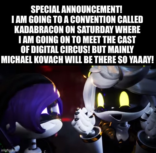 I’ll keep you guys updated and send pictures! | SPECIAL ANNOUNCEMENT! 
I AM GOING TO A CONVENTION CALLED KADABRACON ON SATURDAY WHERE I AM GOING ON TO MEET THE CAST OF DIGITAL CIRCUS! BUT MAINLY MICHAEL KOVACH WILL BE THERE SO YAAAY! | image tagged in n and uzi are happy | made w/ Imgflip meme maker