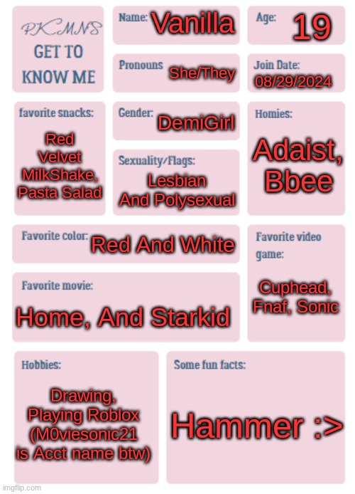 Get to know me! | 19; Vanilla; She/They; 08/29/2024; DemiGirl; Adaist, Bbee; Red Velvet MilkShake, Pasta Salad; Lesbian And Polysexual; Red And White; Cuphead, Fnaf, Sonic; Home, And Starkid; Drawing, Playing Roblox (M0viesonic21 is Acct name btw); Hammer :> | image tagged in pkmn's get to know me | made w/ Imgflip meme maker