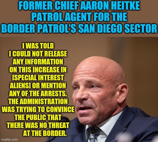 The False Sense Of Security Being Given To Us By The Biden/Harris Administration | FORMER CHIEF AARON HEITKE PATROL AGENT FOR THE BORDER PATROL’S SAN DIEGO SECTOR; I WAS TOLD I COULD NOT RELEASE ANY INFORMATION ON THIS INCREASE IN [SPECIAL INTEREST ALIENS] OR MENTION ANY OF THE ARRESTS. THE ADMINISTRATION WAS TRYING TO CONVINCE THE PUBLIC THAT THERE WAS NO THREAT            AT THE BORDER. | image tagged in memes,politics,false,national security,joe biden,kamala harris | made w/ Imgflip meme maker