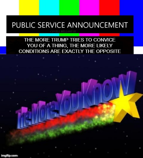 "Track record" *OR* "Sooo... do you go with what someone asserts or what they can prove?" | THE MORE TRUMP TRIES TO CONVICE YOU OF A THING, THE MORE LIKELY CONDITIONS ARE EXACTLY THE OPPOSITE | image tagged in the more you know,election fraud,illegal immigrants,climate change,federal administration,pathological liar | made w/ Imgflip meme maker