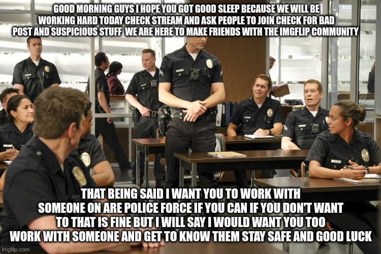 tim Bradford | GOOD MORNING GUYS I HOPE YOU GOT GOOD SLEEP BECAUSE WE WILL BE WORKING HARD TODAY CHECK STREAM AND ASK PEOPLE TO JOIN CHECK FOR BAD POST AND SUSPICIOUS STUFF  WE ARE HERE TO MAKE FRIENDS WITH THE IMGFLIP COMMUNITY; THAT BEING SAID I WANT YOU TO WORK WITH SOMEONE ON ARE POLICE FORCE IF YOU CAN IF YOU DON'T WANT TO THAT IS FINE BUT I WILL SAY I WOULD WANT YOU TOO WORK WITH SOMEONE AND GET TO KNOW THEM STAY SAFE AND GOOD LUCK | image tagged in tim bradford | made w/ Imgflip meme maker