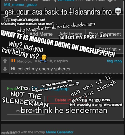 eh, I tried | get your ass back to Halcandra bro 💀; “holy shit, it’s magolor, and he’s cooking maxim tomatoes on the stove”; why Magolor think he the slenderman; “collect my pages” ahh; WHAT TF IS MAGOLOR DOING ON IMGFLIP?!?!?! why? just you can betray us? 🤦‍♂️; vro is NOT THE SLENDERMAN; nah who tf is Magolor though; “little herobrine I’m cumming in your mom” ahh 💀; 119 of 120 new fnf weekly song dropped; bro think he slenderman | made w/ Imgflip meme maker