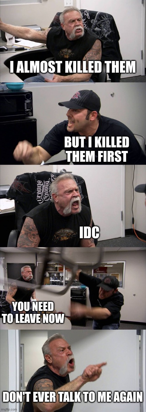 American Chopper Argument Meme | I ALMOST KILLED THEM; BUT I KILLED THEM FIRST; IDC; YOU NEED TO LEAVE NOW; DON'T EVER TALK TO ME AGAIN | image tagged in memes,american chopper argument | made w/ Imgflip meme maker