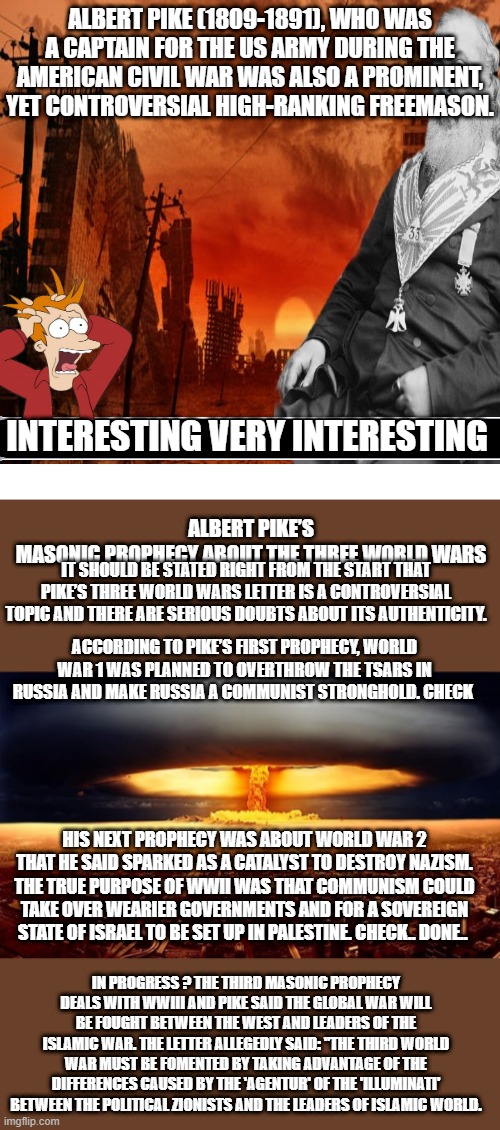 Heres a story of interest..The plan actually starts much earlier then the 1800's. He will not quit. | ALBERT PIKE (1809-1891), WHO WAS A CAPTAIN FOR THE US ARMY DURING THE AMERICAN CIVIL WAR WAS ALSO A PROMINENT, YET CONTROVERSIAL HIGH-RANKING FREEMASON. INTERESTING VERY INTERESTING; ALBERT PIKE’S MASONIC PROPHECY ABOUT THE THREE WORLD WARS
. IT SHOULD BE STATED RIGHT FROM THE START THAT PIKE’S THREE WORLD WARS LETTER IS A CONTROVERSIAL TOPIC AND THERE ARE SERIOUS DOUBTS ABOUT ITS AUTHENTICITY. ACCORDING TO PIKE’S FIRST PROPHECY, WORLD WAR 1 WAS PLANNED TO OVERTHROW THE TSARS IN RUSSIA AND MAKE RUSSIA A COMMUNIST STRONGHOLD. CHECK; HIS NEXT PROPHECY WAS ABOUT WORLD WAR 2 THAT HE SAID SPARKED AS A CATALYST TO DESTROY NAZISM. THE TRUE PURPOSE OF WWII WAS THAT COMMUNISM COULD TAKE OVER WEARIER GOVERNMENTS AND FOR A SOVEREIGN STATE OF ISRAEL TO BE SET UP IN PALESTINE. CHECK.. DONE.. IN PROGRESS ? THE THIRD MASONIC PROPHECY DEALS WITH WWIII AND PIKE SAID THE GLOBAL WAR WILL BE FOUGHT BETWEEN THE WEST AND LEADERS OF THE ISLAMIC WAR. THE LETTER ALLEGEDLY SAID: "THE THIRD WORLD WAR MUST BE FOMENTED BY TAKING ADVANTAGE OF THE DIFFERENCES CAUSED BY THE 'AGENTUR' OF THE 'ILLUMINATI' BETWEEN THE POLITICAL ZIONISTS AND THE LEADERS OF ISLAMIC WORLD. | image tagged in memes,blank transparent square | made w/ Imgflip meme maker