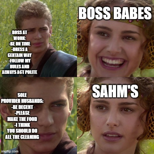 Anakin Padme 4 Panel | BOSS AT WORK:
-BE ON TIME
-DRESS A CERTAIN WAY
-FOLLOW MY RULES AND ALWAYS ACT POLITE; BOSS BABES; SAHM'S; SOLE PROVIDER HUSBANDS:
-BE DECENT
-PLEASE MAKE THE FOOD
-I THINK YOU SHOULD DO ALL THE CLEANING | image tagged in anakin padme 4 panel | made w/ Imgflip meme maker