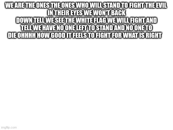 WE ARE THE ONES THE ONES WHO WILL STAND TO FIGHT THE EVIL 
IN THEIR EYES WE WON'T BACK DOWN TELL WE SEE THE WHITE FLAG WE WILL FIGHT AND TELL WE HAVE NO ONE LEFT TO STAND AND NO ONE TO DIE OHHHH HOW GOOD IT FEELS TO FIGHT FOR WHAT IS RIGHT | made w/ Imgflip meme maker