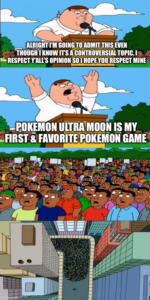 Peter griffin protests protest | ALRIGHT I’M GOING TO ADMIT THIS EVEN THOUGH I KNOW IT’S A CONTROVERSIAL TOPIC, I RESPECT Y’ALL’S OPINION SO I HOPE YOU RESPECT MINE; POKEMON ULTRA MOON IS MY FIRST & FAVORITE POKEMON GAME | image tagged in peter griffin protests protest | made w/ Imgflip meme maker