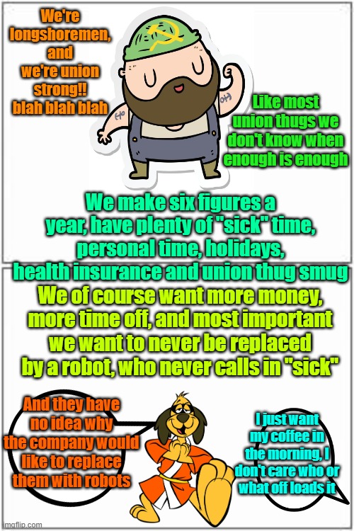 Coffee, it was nice knowing ye | We're longshoremen, and we're union strong!! blah blah blah; Like most union thugs we don't know when enough is enough; We make six figures a year, have plenty of "sick" time, personal time, holidays, health insurance and union thug smug; We of course want more money, more time off, and most important we want to never be replaced by a robot, who never calls in "sick"; And they have no idea why the company would like to replace them with robots; I just want my coffee in the morning, I don't care who or what off loads it | image tagged in unions,strike,imports,coffee,communism | made w/ Imgflip meme maker