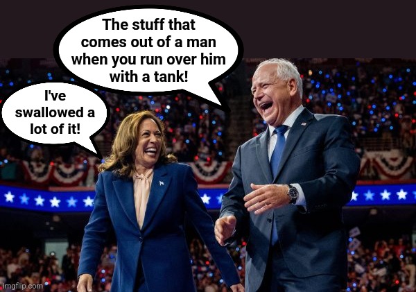 Kamala Harris and Tim Walz | The stuff that
comes out of a man
when you run over him
with a tank! I've
swallowed a
lot of it! | image tagged in kamala harris and tim walz | made w/ Imgflip meme maker