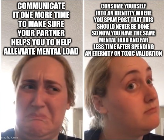 Don't let lonely people talk you into their club. | COMMUNICATE IT ONE MORE TIME TO MAKE SURE YOUR PARTNER HELPS YOU TO HELP ALLEVIATE MENTAL LOAD; CONSUME YOURSELF INTO AN IDENTITY WHERE YOU SPAM POST THAT THIS SHOULD NEVER BE DONE  SO NOW YOU HAVE THE SAME MENTAL LOAD AND FAR LESS TIME AFTER SPENDING AN ETERNITY ON TOXIC VALIDATION | image tagged in kombucha girl,dating,internet dating,marriage,parenting | made w/ Imgflip meme maker