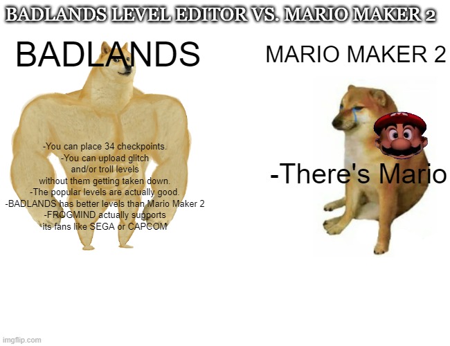 BADLANDS Level Editor is kinda better than Super Mario Maker 2. LMAO | BADLANDS LEVEL EDITOR VS. MARIO MAKER 2; -You can place 34 checkpoints.

-You can upload glitch and/or troll levels without them getting taken down.

-The popular levels are actually good.

-BADLANDS has better levels than Mario Maker 2

-FROGMIND actually supports its fans like SEGA or CAPCOM; BADLANDS; MARIO MAKER 2; -There's Mario | image tagged in memes,buff doge vs cheems | made w/ Imgflip meme maker