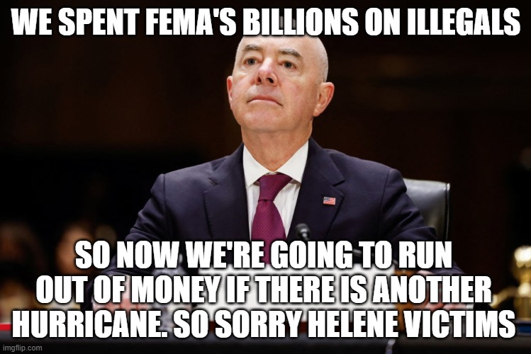 Impeach Mayorkas | WE SPENT FEMA'S BILLIONS ON ILLEGALS; SO NOW WE'RE GOING TO RUN OUT OF MONEY IF THERE IS ANOTHER HURRICANE. SO SORRY HELENE VICTIMS | image tagged in impeach mayorkas | made w/ Imgflip meme maker