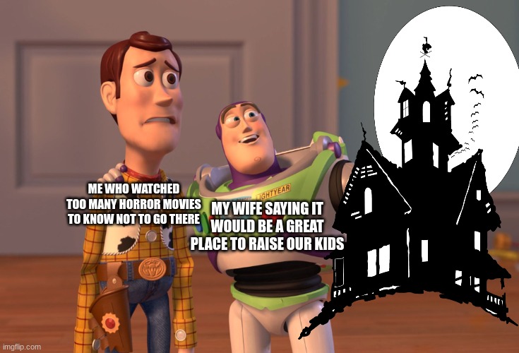 yeah no | ME WHO WATCHED TOO MANY HORROR MOVIES TO KNOW NOT TO GO THERE; MY WIFE SAYING IT WOULD BE A GREAT PLACE TO RAISE OUR KIDS | image tagged in memes,x x everywhere | made w/ Imgflip meme maker