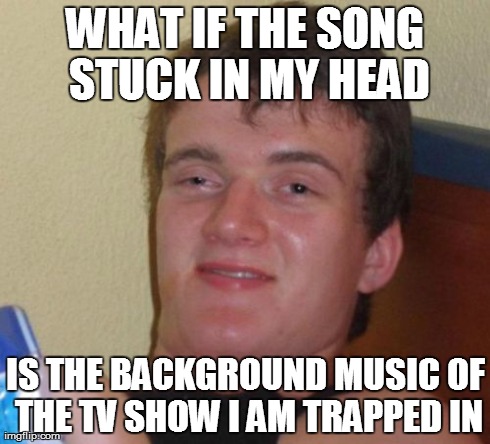 10 Guy Meme | WHAT IF THE SONG STUCK IN MY HEAD IS THE BACKGROUND MUSIC OF THE TV SHOW I AM TRAPPED IN | image tagged in memes,10 guy,AdviceAnimals | made w/ Imgflip meme maker