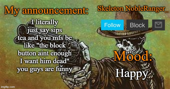 October NobleRanger_ announcement temp | I literally just say sips tea and you mfs be like "the block button aint enough I want him dead"
you guys are funny; Happy | image tagged in october nobleranger_ announcement temp | made w/ Imgflip meme maker