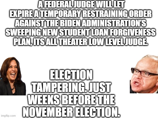 A FEDERAL JUDGE WILL LET EXPIRE A TEMPORARY RESTRAINING ORDER AGAINST THE BIDEN ADMINISTRATION’S SWEEPING NEW STUDENT LOAN FORGIVENESS PLAN, ITS ALL THEATER LOW LEVEL JUDGE. ELECTION TAMPERING. JUST WEEKS BEFORE THE NOVEMBER ELECTION. | made w/ Imgflip meme maker