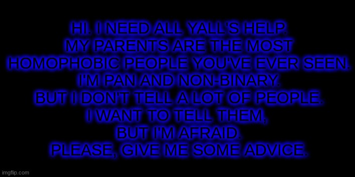 Please. | HI. I NEED ALL YALL'S HELP.
MY PARENTS ARE THE MOST
HOMOPHOBIC PEOPLE YOU'VE EVER SEEN.
I'M PAN AND NON-BINARY.
BUT I DON'T TELL A LOT OF PEOPLE.
I WANT TO TELL THEM, 
BUT I'M AFRAID.
PLEASE, GIVE ME SOME ADVICE. | image tagged in lgbtq,help | made w/ Imgflip meme maker