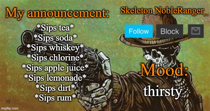October NobleRanger_ announcement temp | *Sips tea*
*Sips soda*
*Sips whiskey*
*Sips chlorine*
*Sips apple juice*
*Sips lemonade*
*Sips dirt*
*Sips rum*; thirsty | image tagged in october nobleranger_ announcement temp | made w/ Imgflip meme maker