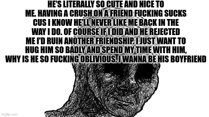 :) | HE'S LITERALLY SO CUTE AND NICE TO ME. HAVING A CRUSH ON A FRIEND FUCKING SUCKS CUS I KNOW HE'LL NEVER LIKE ME BACK IN THE WAY I DO. OF COURSE IF I DID AND HE REJECTED ME I'D RUIN ANOTHER FRIENDSHIP. I JUST WANT TO HUG HIM SO BADLY AND SPEND MY TIME WITH HIM, WHY IS HE SO FUCKING OBLIVIOUS. I WANNA BE HIS BOYFRIEND | made w/ Imgflip meme maker