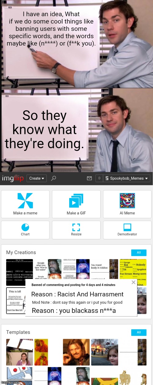 Cool idea! Right? | I have an idea, What if we do some cool things like banning users with some specific words, and the words maybe like (n****) or (f**k you). So they know what they're doing. Banned of commenting and posting for 4 days and 4 minutes; Reason : Racist And Harrasment; Mod Note : dont say this again or i put you for good; Reason : you blackass n***a | image tagged in jim halpert pointing to whiteboard | made w/ Imgflip meme maker